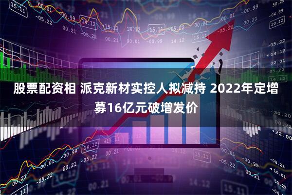 股票配资相 派克新材实控人拟减持 2022年定增募16亿元破增发价