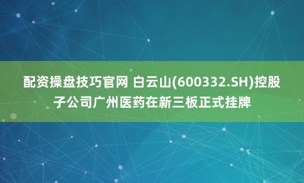 配资操盘技巧官网 白云山(600332.SH)控股子公司广州医药在新三板正式挂牌