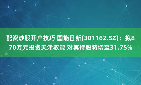 配资炒股开户技巧 国能日新(301162.SZ)：拟870万元投资天津驭能 对其持股将增至31.75%
