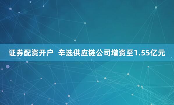 证券配资开户  辛选供应链公司增资至1.55亿元