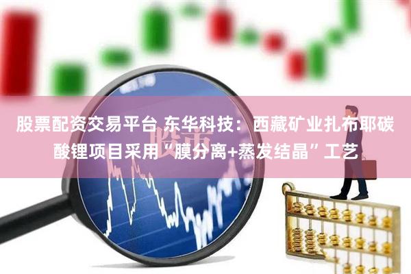 股票配资交易平台 东华科技：西藏矿业扎布耶碳酸锂项目采用“膜分离+蒸发结晶”工艺