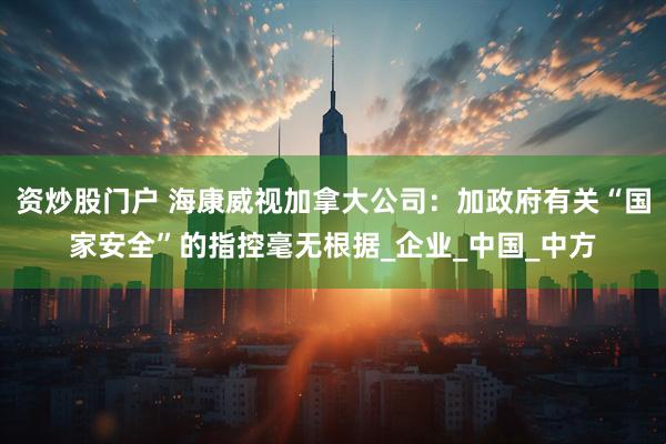 资炒股门户 海康威视加拿大公司：加政府有关“国家安全”的指控毫无根据_企业_中国_中方