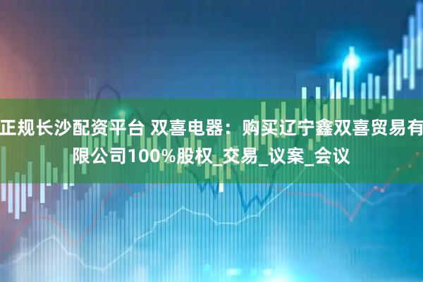 正规长沙配资平台 双喜电器：购买辽宁鑫双喜贸易有限公司100%股权_交易_议案_会议