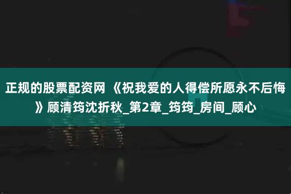 正规的股票配资网 《祝我爱的人得偿所愿永不后悔》顾清筠沈折秋_第2章_筠筠_房间_顾心