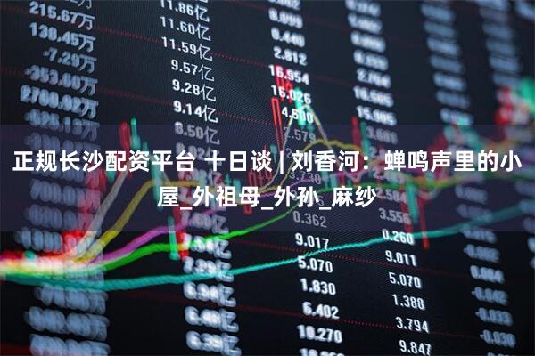 正规长沙配资平台 十日谈 | 刘香河：蝉鸣声里的小屋_外祖母_外孙_麻纱