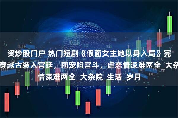 资炒股门户 热门短剧《假面女主她以身入局》完整全集观看：穿越古装入宫廷，团宠陷宫斗，虐恋情深难两全_大杂院_生活_岁月