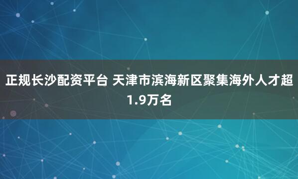 正规长沙配资平台 天津市滨海新区聚集海外人才超1.9万名