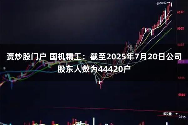 资炒股门户 国机精工：截至2025年7月20日公司股东人数为44420户