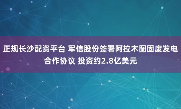 正规长沙配资平台 军信股份签署阿拉木图固废发电合作协议 投资约2.8亿美元