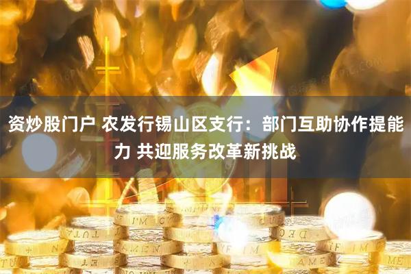 资炒股门户 农发行锡山区支行：部门互助协作提能力 共迎服务改革新挑战