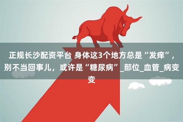 正规长沙配资平台 身体这3个地方总是“发痒”，别不当回事儿，或许是“糖尿病”_部位_血管_病变