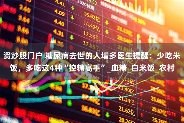 资炒股门户 糖尿病去世的人增多医生提醒：少吃米饭，多吃这4种“控糖高手”_血糖_白米饭_农村