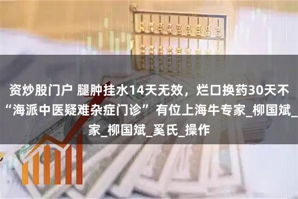 资炒股门户 腿肿挂水14天无效，烂口换药30天不收口…… “海派中医疑难杂症门诊” 有位上海牛专家_柳国斌_奚氏_操作