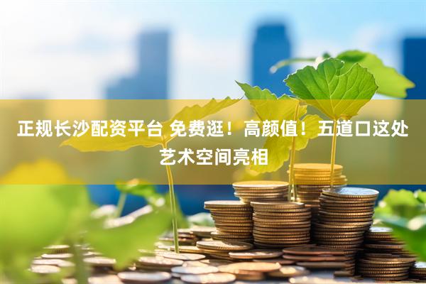正规长沙配资平台 免费逛！高颜值！五道口这处艺术空间亮相