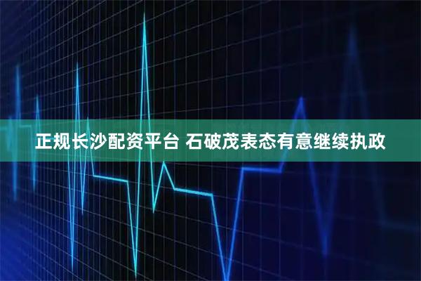 正规长沙配资平台 石破茂表态有意继续执政