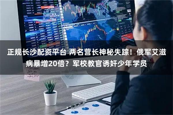 正规长沙配资平台 两名营长神秘失踪！俄军艾滋病暴增20倍？军校教官诱奸少年学员
