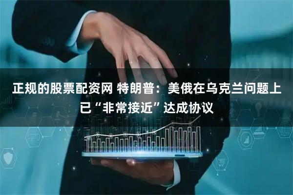 正规的股票配资网 特朗普：美俄在乌克兰问题上已“非常接近”达成协议