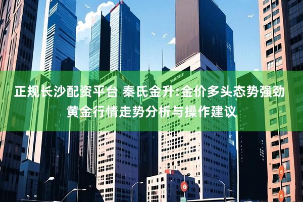 正规长沙配资平台 秦氏金升:金价多头态势强劲 黄金行情走势分析与操作建议