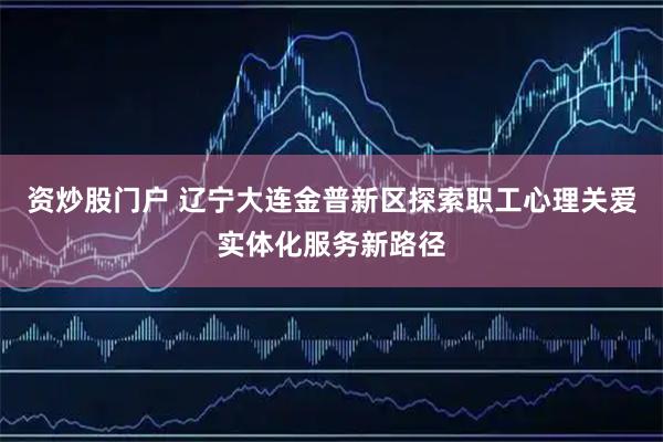 资炒股门户 辽宁大连金普新区探索职工心理关爱实体化服务新路径