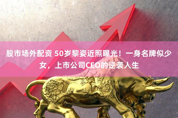 股市场外配资 50岁黎姿近照曝光！一身名牌似少女，上市公司CEO的逆袭人生