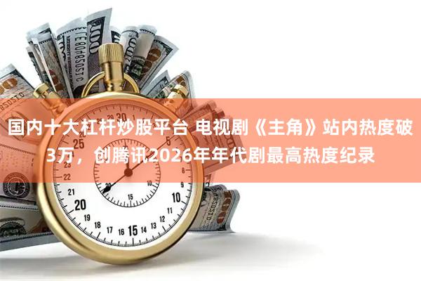 国内十大杠杆炒股平台 电视剧《主角》站内热度破3万，创腾讯2026年年代剧最高热度纪录