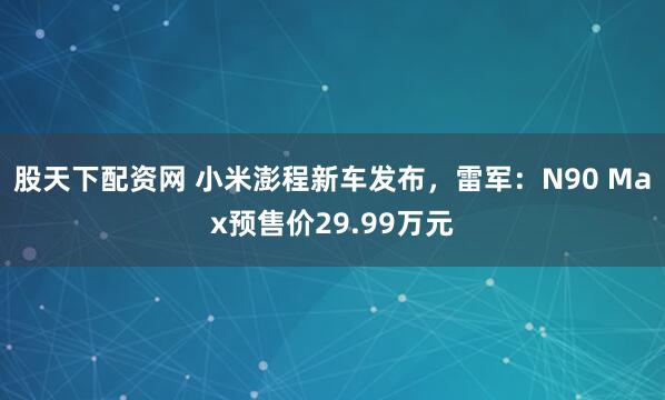 股天下配资网 小米澎程新车发布，雷军：N90 Max预售价29.99万元