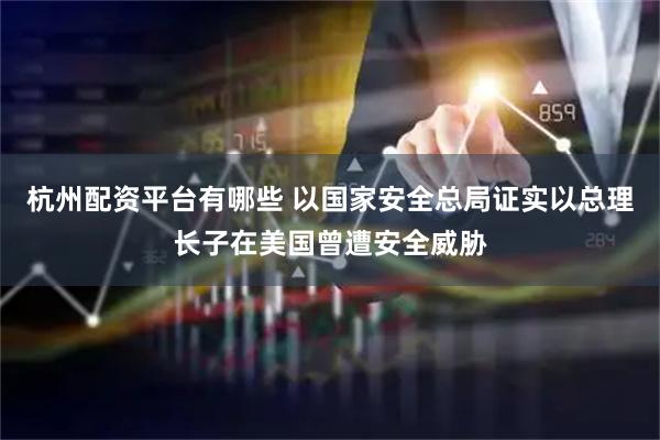 杭州配资平台有哪些 以国家安全总局证实以总理长子在美国曾遭安全威胁